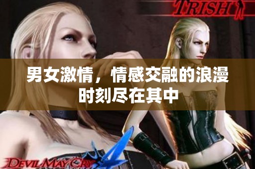 男女激情，情感交融的浪漫时刻尽在其中