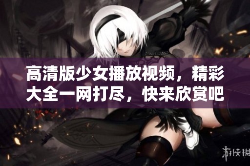 高清版少女播放视频，精彩大全一网打尽，快来欣赏吧！