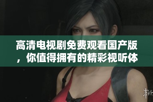 高清电视剧免费观看国产版，你值得拥有的精彩视听体验