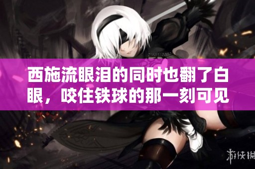 西施流眼泪的同时也翻了白眼，咬住铁球的那一刻可见真相