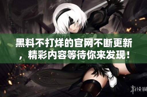黑料不打烊的官网不断更新，精彩内容等待你来发现！