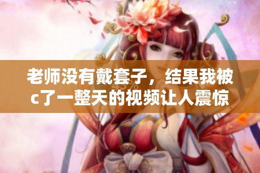 老师没有戴套子，结果我被c了一整天的视频让人震惊。