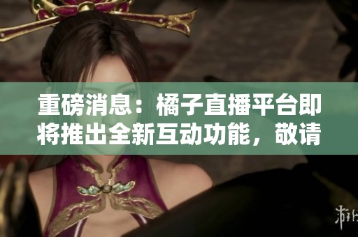 重磅消息：橘子直播平台即将推出全新互动功能，敬请期待更多惊喜！