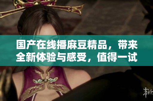 国产在线播麻豆精品，带来全新体验与感受，值得一试！