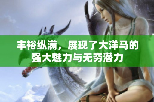 丰裕纵满，展现了大洋马的强大魅力与无穷潜力