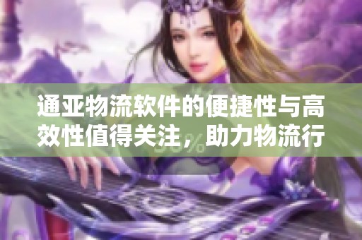 通亚物流软件的便捷性与高效性值得关注，助力物流行业全面提升服务质量