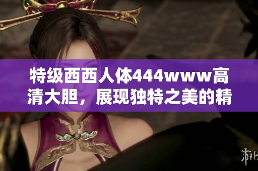 特级西西人体444www高清大胆，展现独特之美的精彩作品。