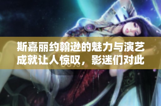 斯嘉丽约翰逊的魅力与演艺成就让人惊叹，影迷们对此乐此不疲