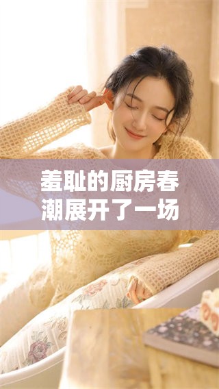 羞耻的厨房春潮展开了一场别样的故事与情感碰撞