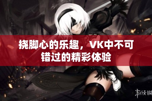 挠脚心的乐趣，VK中不可错过的精彩体验