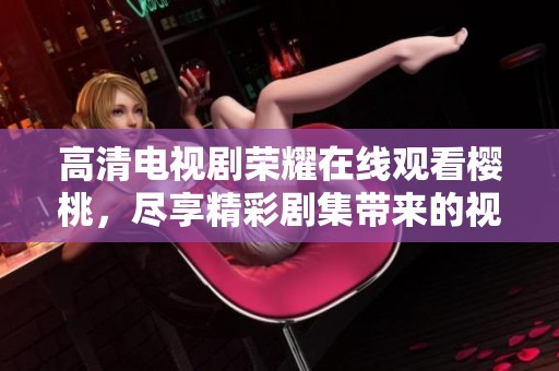 高清电视剧荣耀在线观看樱桃，尽享精彩剧集带来的视觉盛宴