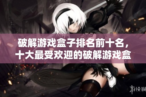 破解游戏盒子排名前十名，十大最受欢迎的破解游戏盒子推荐