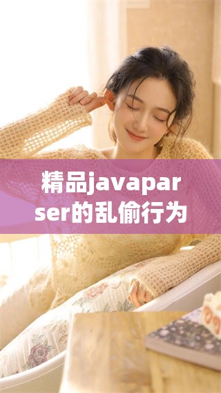 精品j**aparser的乱偷行为引发了广泛关注与讨论