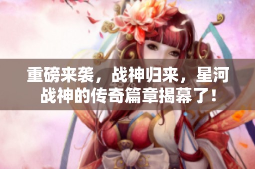 重磅来袭，战神归来，星河战神的传奇篇章揭幕了！