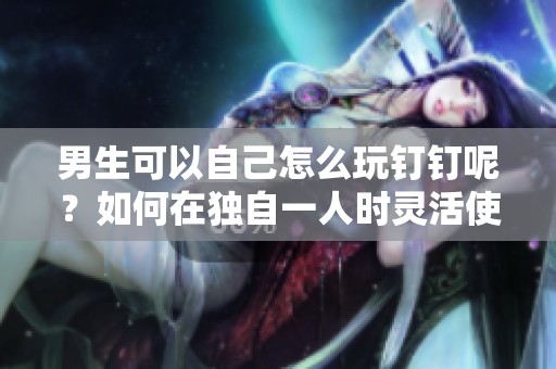 男生可以自己怎么玩钉钉呢？如何在独自一人时灵活使用钉钉？