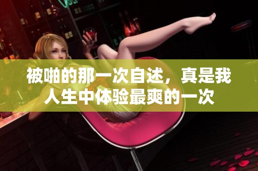被啪的那一次自述，真是我人生中体验最爽的一次