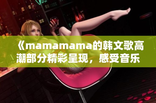 《mamamama的韩文歌高潮部分精彩呈现，感受音乐震撼！》