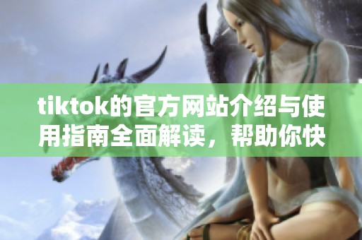 tiktok的官方网站介绍与使用指南全面解读，帮助你快速上手体验精彩内容