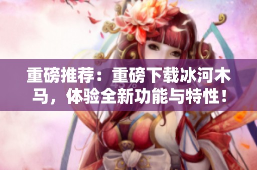 重磅推荐：重磅下载冰河木马，体验全新功能与特性！