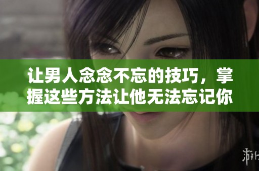 让男人念念不忘的技巧，掌握这些方法让他无法忘记你