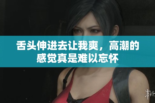 舌头伸进去让我爽，高潮的感觉真是难以忘怀
