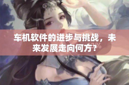 车机软件的进步与挑战，未来发展走向何方？