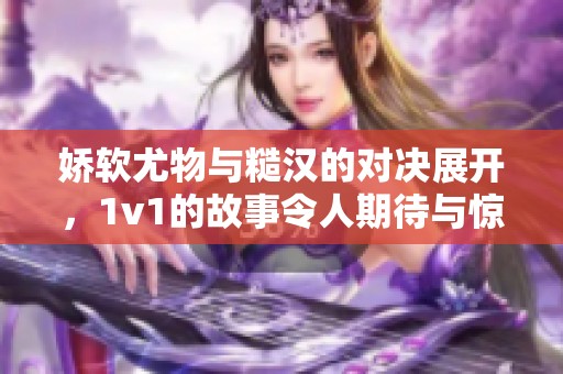 娇软尤物与糙汉的对决展开，1v1的故事令人期待与惊喜