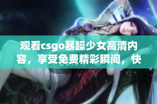 观看csgo暴躁少女高清内容，享受免费精彩瞬间，快来体验吧