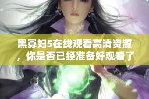 黑寡妇5在线观看高清资源，你是否已经准备好观看了呢