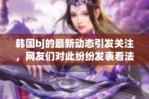 韩国bj的最新动态引发关注，网友们对此纷纷发表看法与评论
