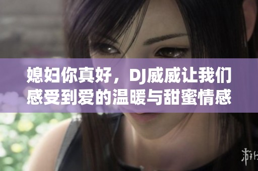 媳妇你真好，DJ威威让我们感受到爱的温暖与甜蜜情感