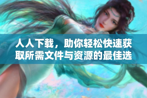 人人下载，助你轻松快速获取所需文件与资源的最佳选择