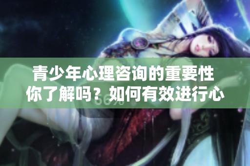 青少年心理咨询的重要性 你了解吗？如何有效进行心理咨询呢？