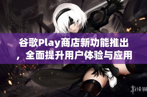谷歌Play商店新功能推出，全面提升用户体验与应用下载速度
