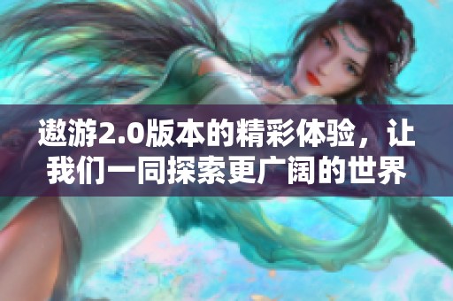 遨游2.0版本的精彩体验，让我们一同探索更广阔的世界