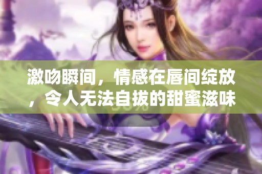 激吻瞬间，情感在唇间绽放，令人无法自拔的甜蜜滋味