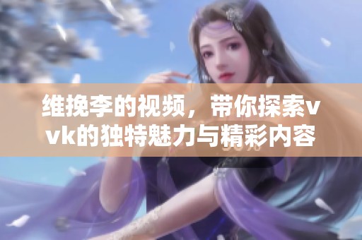 维挽李的视频，带你探索vvk的独特魅力与精彩内容