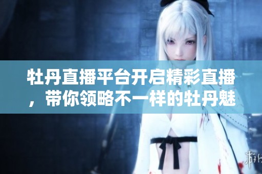牡丹直播平台开启精彩直播，带你领略不一样的牡丹魅力！