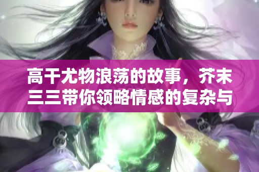 高干尤物浪荡的故事，芥末三三带你领略情感的复杂与纠葛