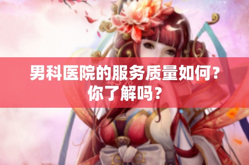 男科医院的服务质量如何？你了解吗？