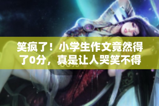 笑疯了！小学生作文竟然得了0分，真是让人哭笑不得