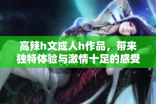 高辣h文**h作品，带来独特体验与激情十足的感受。