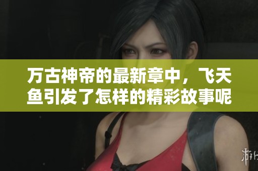 万古神帝的最新章中，飞天鱼引发了怎样的精彩故事呢