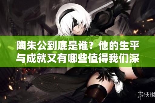 陶朱公到底是谁？他的生平与成就又有哪些值得我们深入了解的地方呢？