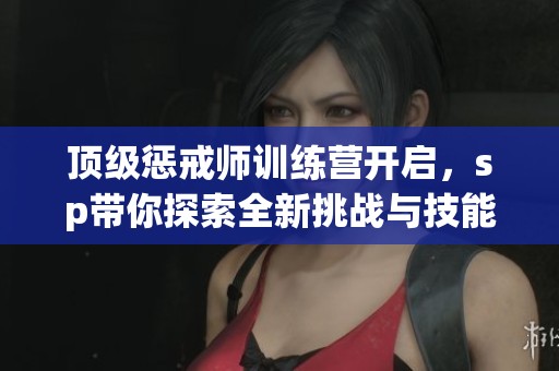 顶级惩戒师训练营开启，sp带你探索全新挑战与技能提升之路