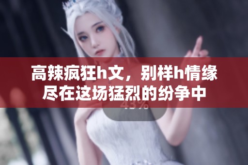 高辣疯狂h文，别样h情缘尽在这场猛烈的纷争中
