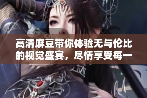 高清麻豆带你体验无与伦比的视觉盛宴，尽情享受每一刻的美好瞬间