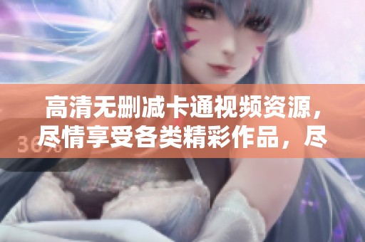 高清无删减卡通视频资源，尽情享受各类精彩作品，尽在这里免费获取