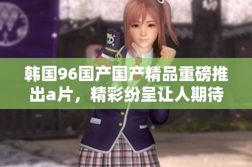 韩国96国产****重磅推出**，精彩纷呈让人期待不已