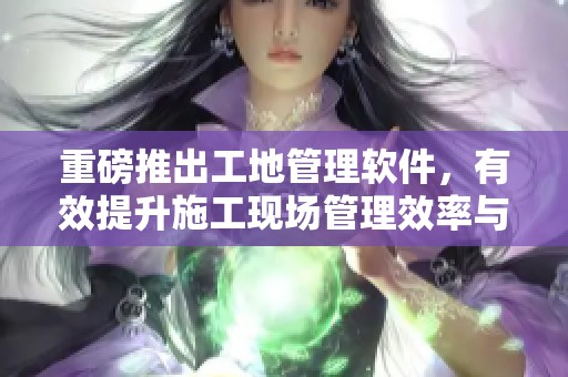 重磅推出工地管理软件，有效提升施工现场管理效率与安全性